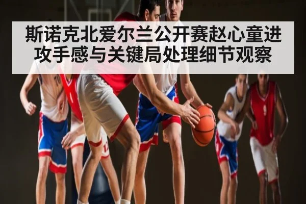 斯诺克北爱尔兰公开赛赵心童进攻手感与关键局处理细节观察