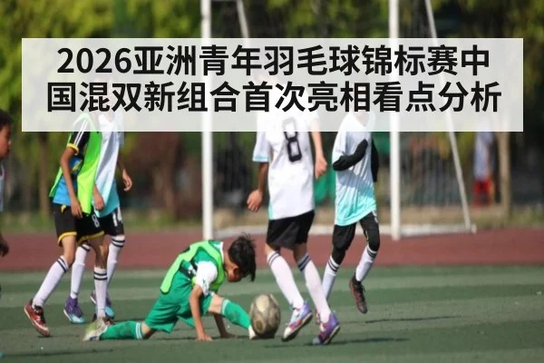 2026亚洲青年羽毛球锦标赛中国混双新组合首次亮相看点分析